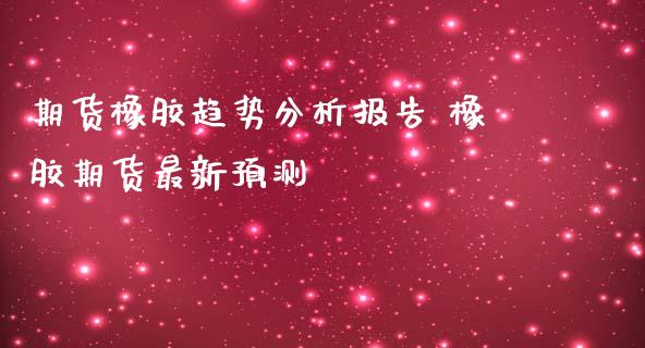 期货橡胶趋势分析报告 橡胶期货最新预测_https://www.iteshow.com_期货品种_第2张