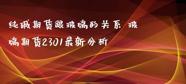 纯碱期货跟玻璃的关系 玻璃期货2301最新分析_https://www.iteshow.com_期货百科_第2张