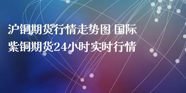 沪铜期货行情走势图 国际紫铜期货24小时实时行情_https://www.iteshow.com_股指期货_第2张