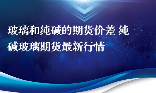 玻璃和纯碱的期货价差 纯碱玻璃期货最新行情_https://www.iteshow.com_期货品种_第2张