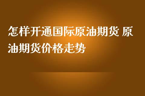 怎样开通国际原油期货 原油期货价格走势_https://www.iteshow.com_期货开户_第2张