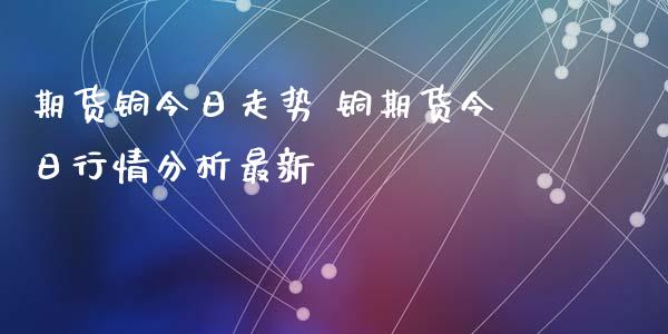 期货铜今日走势 铜期货今日行情分析最新_https://www.iteshow.com_商品期权_第2张