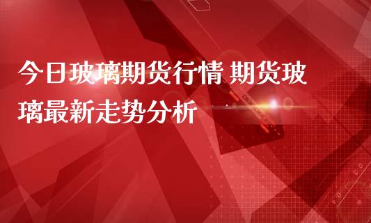 今日玻璃期货行情 期货玻璃最新走势分析_https://www.iteshow.com_股指期货_第2张