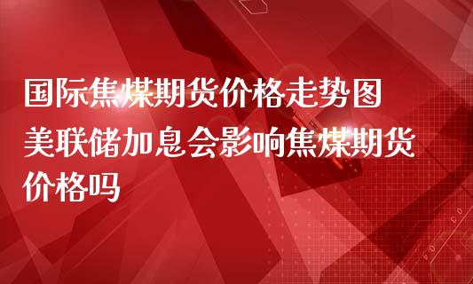 国际焦煤期货价格走势图 美联储加息会影响焦煤期货价格吗_https://www.iteshow.com_原油期货_第2张