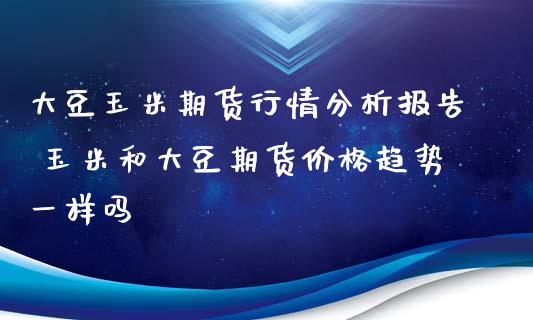 大豆玉米期货行情分析报告 玉米和大豆期货价格趋势一样吗_https://www.iteshow.com_期货品种_第2张