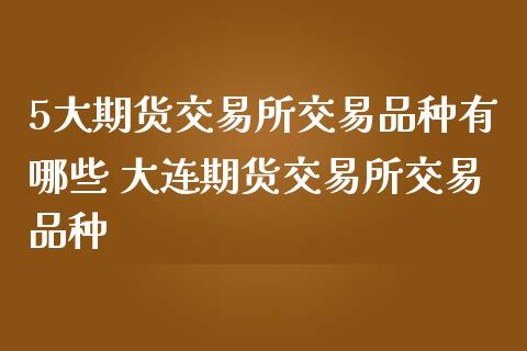 5大期货交易所交易品种有哪些 大连期货交易所交易品种_https://www.iteshow.com_期货手续费_第2张