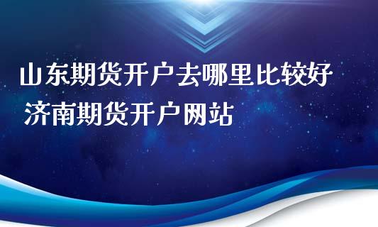 山东期货开户去哪里比较好 济南期货开户网站_https://www.iteshow.com_期货知识_第2张