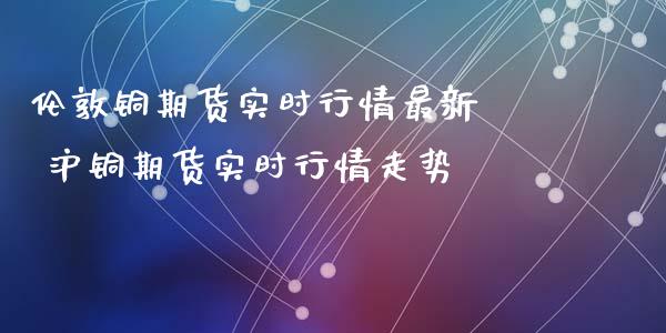 伦敦铜期货实时行情最新  沪铜期货实时行情走势_https://www.iteshow.com_期货手续费_第2张