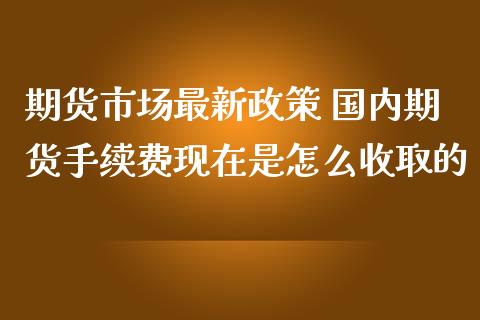 期货市场最新政策 国内期货手续费现在是怎么收取的_https://www.iteshow.com_期货知识_第2张