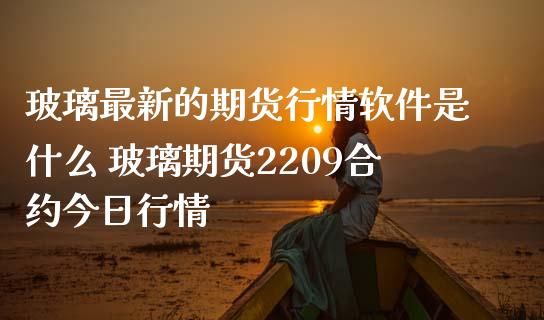 玻璃最新的期货行情软件是什么 玻璃期货2209合约今日行情_https://www.iteshow.com_期货公司_第2张