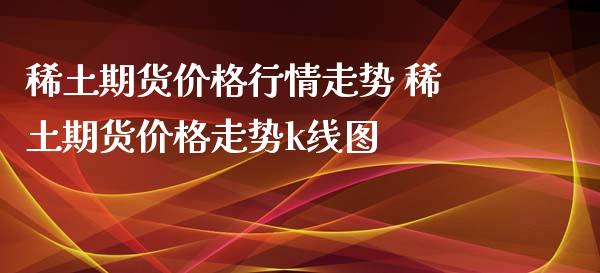 稀土期货价格行情走势 稀土期货价格走势k线图_https://www.iteshow.com_期货公司_第2张