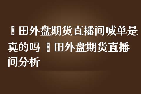 莆田外盘期货直播间喊单是真的吗 莆田外盘期货直播间分析_https://www.iteshow.com_股指期权_第2张