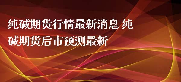 纯碱期货行情最新消息 纯碱期货后市预测最新_https://www.iteshow.com_期货开户_第2张