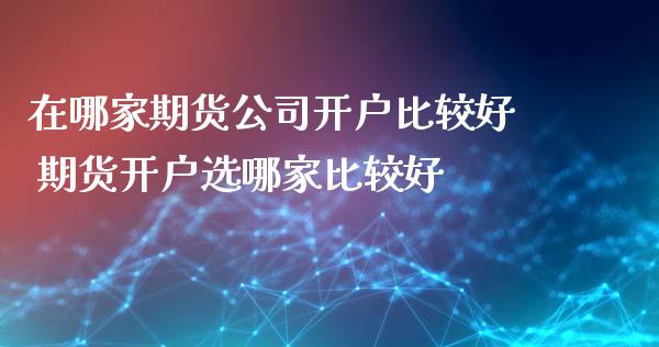 在哪家期货公司开户比较好 期货开户选哪家比较好_https://www.iteshow.com_期货手续费_第2张