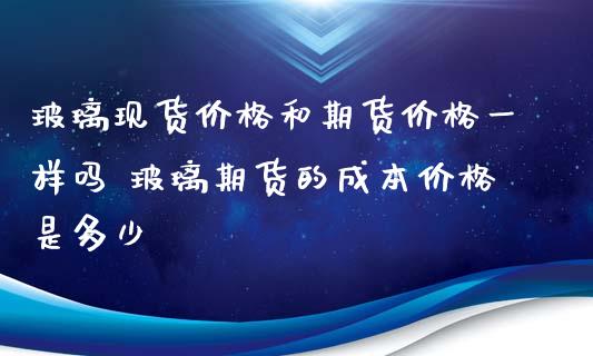 玻璃现货价格和期货价格一样吗 玻璃期货的成本价格是多少_https://www.iteshow.com_期货交易_第2张