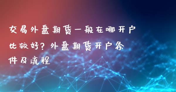 交易外盘期货一般在哪开户比较好? 外盘期货开户条件及流程_https://www.iteshow.com_期货百科_第2张