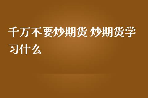 千万不要炒期货 炒期货学习什么_https://www.iteshow.com_期货开户_第2张