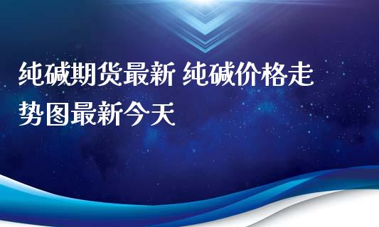 纯碱期货最新 纯碱价格走势图最新今天_https://www.iteshow.com_期货百科_第2张