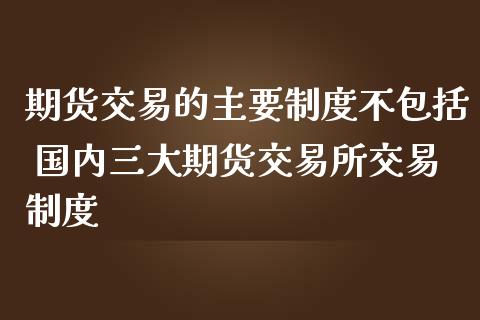 期货交易的主要制度不包括 国内三大期货交易所交易制度_https://www.iteshow.com_原油期货_第2张