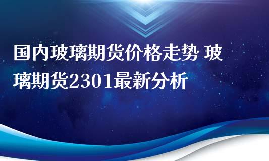 国内玻璃期货价格走势 玻璃期货2301最新分析_https://www.iteshow.com_期货知识_第2张