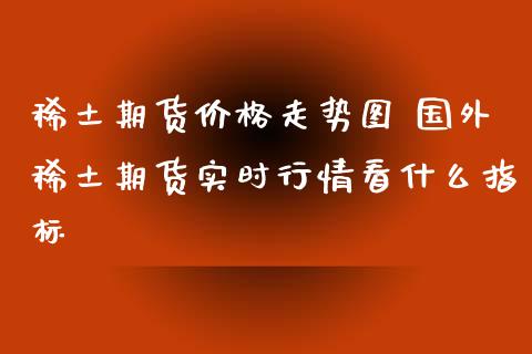 稀土期货价格走势图 国外稀土期货实时行情看什么指标_https://www.iteshow.com_商品期权_第2张