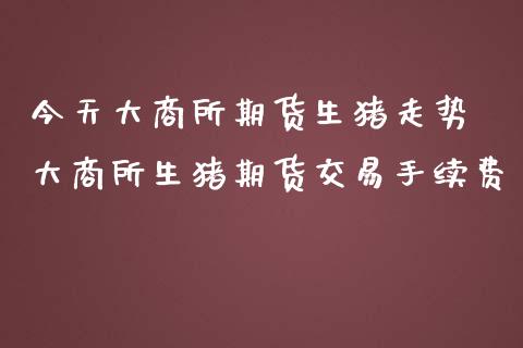 今天大商所期货生猪走势 大商所生猪期货交易手续费_https://www.iteshow.com_原油期货_第2张