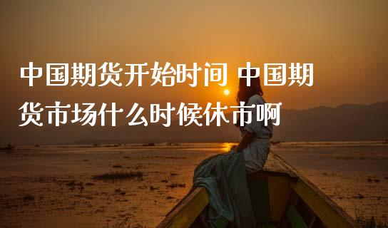 中国期货开始时间 中国期货市场什么时候休市啊_https://www.iteshow.com_期货开户_第2张