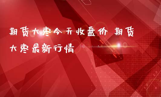 期货大枣今天收盘价 期货大枣最新行情_https://www.iteshow.com_期货品种_第2张