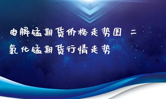 电解锰期货价格走势图 二氧化锰期货行情走势_https://www.iteshow.com_期货百科_第2张