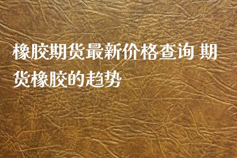 橡胶期货最新价格查询 期货橡胶的趋势_https://www.iteshow.com_期货交易_第2张