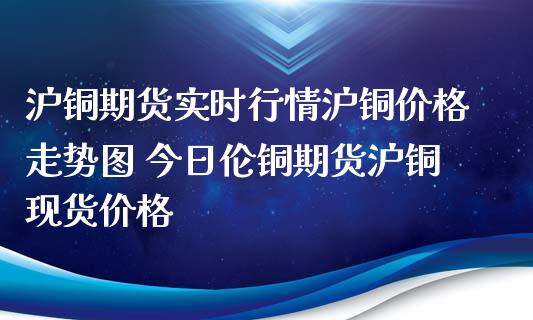 沪铜期货实时行情沪铜价格走势图 今日伦铜期货沪铜现货价格_https://www.iteshow.com_股指期权_第2张