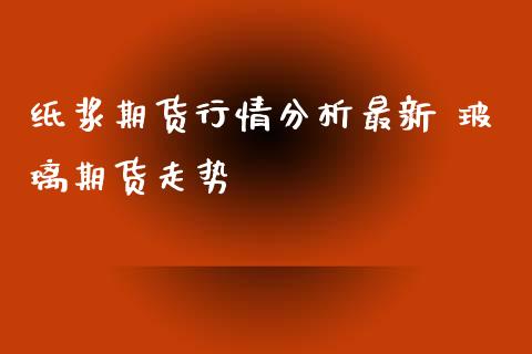 纸浆期货行情分析最新 玻璃期货走势_https://www.iteshow.com_期货知识_第2张