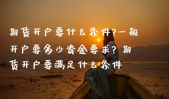 期货开户要什么条件?一般开户要多少资金要求? 期货开户要满足什么条件_https://www.iteshow.com_原油期货_第2张