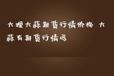 大理大蒜期货行情价格 大蒜有期货行情吗_https://www.iteshow.com_期货知识_第2张