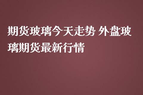 期货玻璃今天走势 外盘玻璃期货最新行情_https://www.iteshow.com_期货品种_第2张