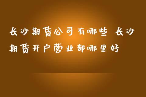 长沙期货公司有哪些 长沙期货开户营业部哪里好_https://www.iteshow.com_期货知识_第2张