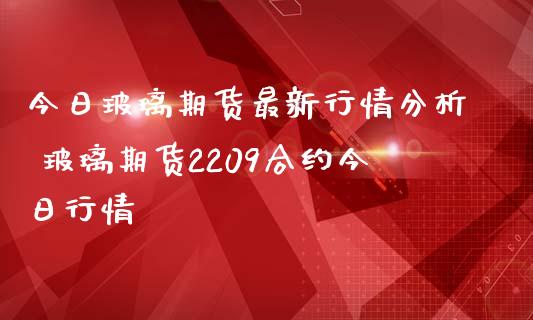 今日玻璃期货最新行情分析 玻璃期货2209合约今日行情_https://www.iteshow.com_股指期权_第2张