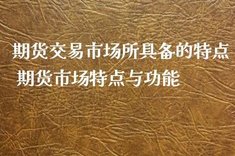 期货交易市场所具备的特点 期货市场特点与功能_https://www.iteshow.com_股指期货_第2张