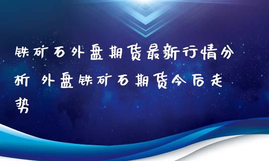 铁矿石外盘期货最新行情分析 外盘铁矿石期货今后走势_https://www.iteshow.com_原油期货_第2张