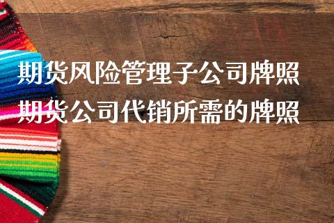 期货风险管理子公司牌照 期货公司代销所需的牌照_https://www.iteshow.com_期货百科_第2张