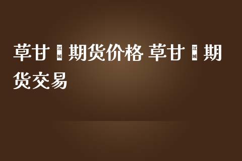 草甘膦期货价格 草甘膦期货交易_https://www.iteshow.com_商品期权_第2张