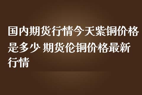 国内期货行情今天紫铜价格是多少 期货伦铜价格最新行情_https://www.iteshow.com_商品期货_第2张