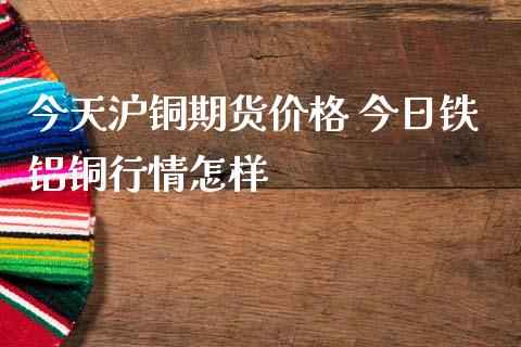 今天沪铜期货价格 今日铁铝铜行情怎样_https://www.iteshow.com_原油期货_第2张