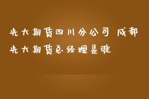 光大期货四川分公司 成都光大期货总经理是谁_https://www.iteshow.com_期货品种_第2张