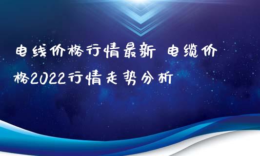 电线价格行情最新 电缆价格2022行情走势分析_https://www.iteshow.com_期货公司_第2张