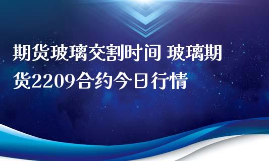 期货玻璃交割时间 玻璃期货2209合约今日行情_https://www.iteshow.com_期货百科_第2张