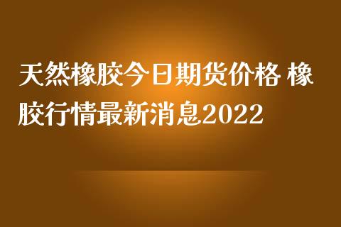 天然橡胶今日期货价格 橡胶行情最新消息2022_https://www.iteshow.com_期货百科_第2张