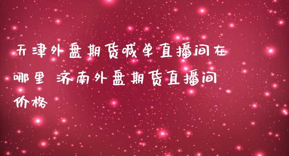 天津外盘期货喊单直播间在哪里 济南外盘期货直播间价格_https://www.iteshow.com_股指期权_第2张