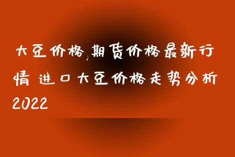 大豆价格,期货价格最新行情 进口大豆价格走势分析2022_https://www.iteshow.com_期货品种_第2张