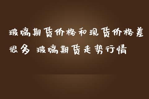 玻璃期货价格和现货价格差很多 玻璃期货走势行情_https://www.iteshow.com_期货交易_第2张